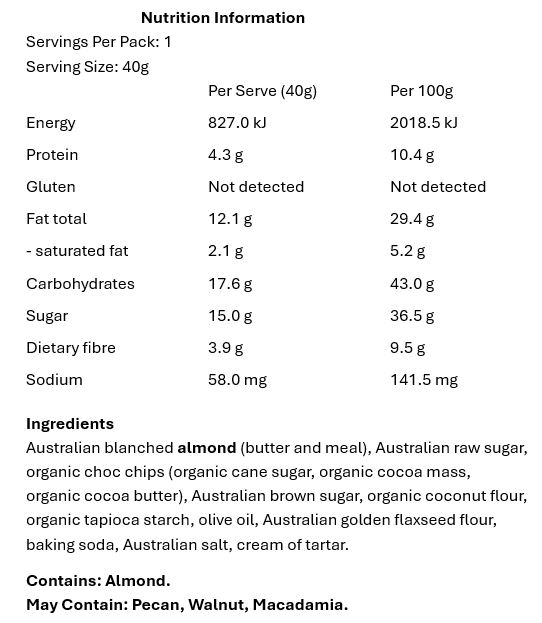 Australian blanched almond (butter and meal), Australian raw sugar, organic choc chips (organic cane sugar, organic cocoa mass, organic cocoa butter), Australian brown sugar, organic coconut flour, organic tapioca starch, olive oil, Australian golden flaxseed flour, baking soda, Australian salt, cream of tartar.

Contains: Almond.