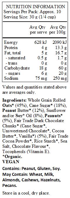 Whole Grain Rolled Oats* (45%), Cane Sugar* (18%), Peanut Butter* (12%), Sunflower and/or Soy* Oil (8%), Peanuts* (5%), Fair Trade Dark Chocolate Chunks* (Cane Sugar*, Unsweetened Chocolate*, Cocoa Butter*, Vanilla*) (5%), Fair Trade Cocoa Powder*, Rice Starch*, Sea Salt, Chocolate Flavour*, Tocopherols (Vitamin E).
*Organic.
<br>
Contains: Peanut, Gluten, Soy.
May Contain: Wheat, Milk, Almonds, Cashews, Hazelnuts, Pecans.