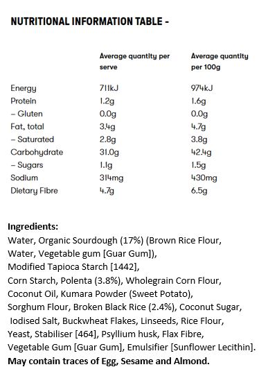 Water, Organic Sourdough (21%) (Brown Rice Flour, Water, Vegetable Gum [Guar Gum]), Modified Tapioca Starch [1442], Corn Starch, Polenta (5.4%), Wholegrain Corn Flour, Kumara Powder, Red Sorghum Flour, Coconut Oil, Broken Black Rice (2.9%), Flax Fibre, Coconut Sugar, Buckwheat Flakes, Linseeds, Vegetable Gum [Guar Gum], Yeast, Salt, Emulsifier [Sunflower Lecithin].

May contain traces of egg, sesame seeds and tree nuts.