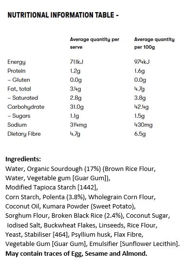 Water, Organic Sourdough (17%) (Brown Rice Flour, Water, Vegetable gum [Guar Gum]), Modified Tapioca Starch [1442], Corn Starch, Polenta (3.8%), Wholegrain Corn Flour, Coconut Oil, Kumara Powder (Sweet Potato), Sorghum Flour, Broken Black Rice (2.4%), Coconut Sugar, Iodised Salt, Buckwheat Flakes, Linseeds, Rice Flour, Yeast, Stabiliser [464], Psyllium husk, Flax Fibre, Vegetable Gum [Guar Gum], Emulsifier [Sunflower Lecithin].
May contain traces of Egg, Sesame and Almond.
