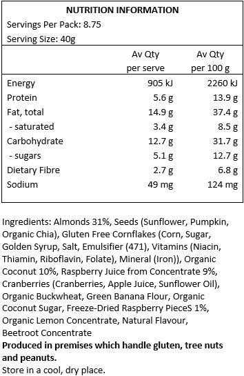 Almonds (31%), Seeds (Sunflower, Pumpkin, Organic Chia), Gluten Free Cornflakes (Corn, Sugar, Golden Syrup, Salt, Emulsifier (471), Vitamins (Niacin, Thiamin, Riboflavin, Folate), Mineral (Iron), Organic Coconut (10%), Cranberries (Cranberries, Apple Juice, Sunflower Oil), Organic Buckwheat, Green Banana Flour, Organic Coconut Sugar, Freeze Dried Raspberry Pieces (1%), Organic Lemon Juice from Concentrate, Natural Flavour, Beetroot Concentrate.
Produced in premises which handle gluten, tree nuts and peanuts.