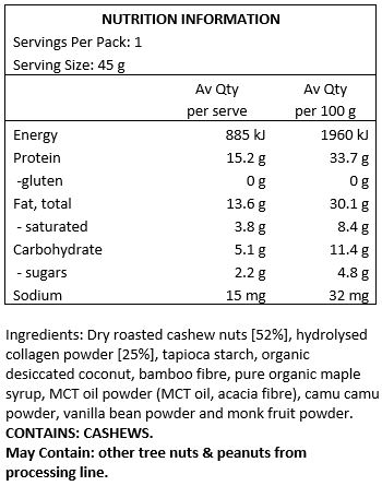 Dry Roasted Cashew Nuts (52%), Grass-fed Hydrolysed Collagen Powder (25%), Tapioca Starch, Organic Desiccated Coconut, Bamboo Fibre, Pure Organic Maple Syrup, MCT Oil Powder (MCT Oil, Acacia Fibre), Camu Camu Powder, Vanilla Bean Powder, Monk Fruit Powder. 