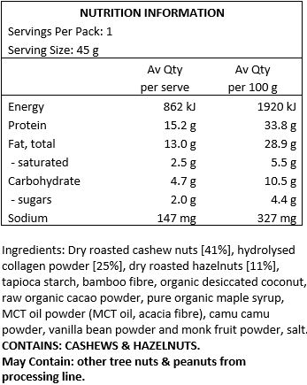 Nuts (cashews (46%] and hazelnuts [11%]), halal grass-fed bovine collagen [25%], tapioca starch, raw organic cacao, pure organic maple syrup, MCT oil powder (MCT oil coconut based, acacia fibre), camu camu,  Himalayan salt, vanilla bean powder, monk fruit.