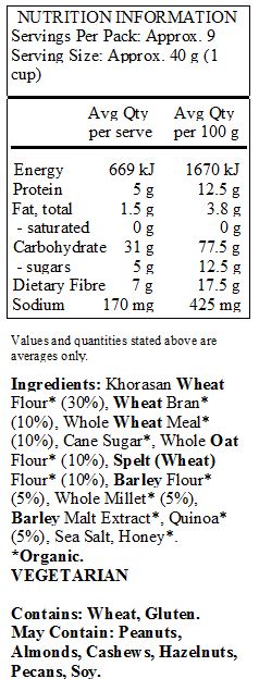 Khorasan Wheat Flour* (30%), Wheat Bran* (10%), Whole Wheat Meal* (10%), Cane Sugar*, Whole Oat Flour* (10%), Spelt (Wheat) Flour* (10%), Barley Flour* (5%), Whole Millet* (5%), Barley Malt Extract*, Quinoa* (5%), Sea Salt, Honey*. 
*Organic. 
<br>
Contains: Wheat, Gluten. 
May Contain: Peanuts, Almonds, Cashews, Hazelnuts, Pecans, Soy.