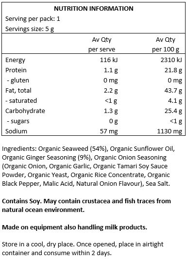 Organic Seaweed (54%), Organic Sunflower Oil, Organic Ginger Seasoning (9%), Organic Onion Seasoning (Organic Onion, Sea Salt, Organic Garlic, Organic Tamari Soy Sauce Powder, Organic Yeast, Organic Rice Concentrate,
Organic Black Pepper, Malic Acid, Natural Onion Flavour), Sea Salt.
Contains Soy. May contain crustacea and fish traces from natural ocean environment. Made on equipment also handling milk products.