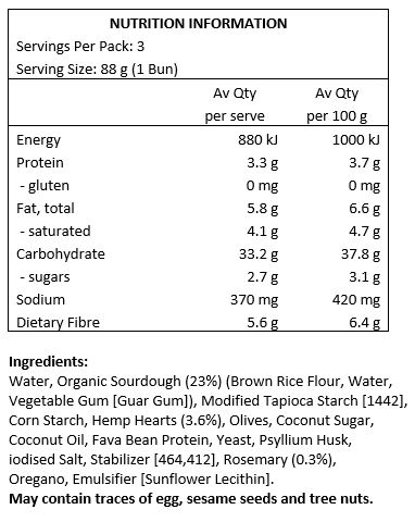 Water, Organic Sourdough (22%) (Brown Rice Flour, Water, Vegetable Gun [Guar Gum]), Modified Tapioca Starch [1442], Corn Starch, Hemp Hearts (4.1%), Olives, Coconut Sugar, Coconut Oil, Fava Bean Protein, Hemp Protein (1.2%), Yeast, Psyllium Husk, Salt, Stabilizer [464], Rosemary (0.3%), Vegetable Gum [Guar Gum], Oregano, Emulsifier [Sunflower Lecithin].