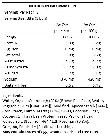 Water, Organic Sourdough (23%) (Brown Rice Flour, Water, Vegetable Gum [Guar Gum]), Modified Tapioca Starch [1442], Olives, Hemp Hearts (3.6%), Coconut Sugar, Coconut Oil, Fava Bean Protein, Hemp Protein (1.3%), Yeast, Psyllium Husk, Iodised Salt, Stabilizers [464, 412], Rosemary (0.3%), Oregano, Emulsifier [Sunflower Lecithin].
May contain traces of Egg, Sesame and Almond.
