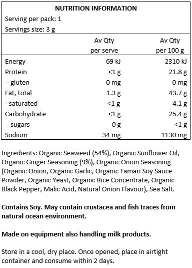 Organic Seaweed (54%), Organic Sunflower Oil, Organic Ginger Seasoning (9%), Organic Onion Seasoning (Organic Onion, Sea Salt, Organic Garlic, Organic Tamari Soy Sauce Powder, Organic Yeast, Organic Rice Concentrate,
Organic Black Pepper, Malic Acid, Natural Onion Flavour), Sea Salt.
Contains Soy. May contain crustacea and fish traces from natural ocean environment. Made on equipment also handling milk products.