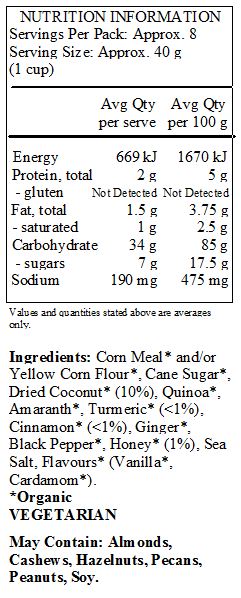 Corn Meal* and/or Yellow Corn Flour*, Cane Sugar*, Dried Coconut* (10%), Quinoa*, Amaranth*, Turmeric* (<1%), Cinnamon* (<1%), Ginger*, Black Pepper*, Honey* (1%), Sea Salt, Flavours* (Vanilla*, Cardamom*).
*Organic
<br>
May Contain: Almonds, Cashews, Hazelnuts, Pecans, Peanuts, Soy.	
	