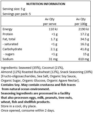 Seaweed (35%), Coconut (21%), Almond (12%), Roasted Buckwheat (12%), Snack Seasoning (20%) [Fructo-oligosaccharides, Sea Salt, Organic Soy Sauce, Organic Sugar, Organic Glucose, Organic Agave Nectar]

May contain crustacea and fish traces from natural ocean environment
Seasoning ingredients are processed in a facility that also processes eggs, milk, peanuts, tree nuts, wheat, fish and shellfish products
