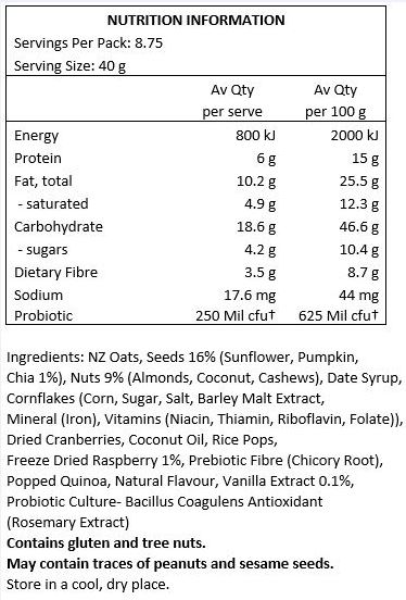 NZ Oats, Nuts 18% (Organic Coconut Chips, Almonds, Cashews), Seeds 14% (Pumpkin, Sunflower, Chia), Date Syrup, Cornflakes, Cranberries (Cranberries, Apple Juice, Sunflower Oil), Coconut Oil, Prebiotic Fibre (Chicory Root), Rice Pops, Freeze Dried Raspberry 1.5%, Popped Quinoa, Inulin (Chicory Fibre), Natural Flavour, Heilala Vanilla Bean 0.1%, Probiotic Culture - Bacillus Coagulans Unique IS2, Antioxidant (Rosemary Extract).