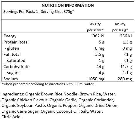 organic brown rice noodle: brown rice, water
organic chicken flavour: organic garlic, organic coriander, organic soy bean paste, organic pepper, organic dried onion, organic cane sugar, organic coconut oil, salt, water, citric acid