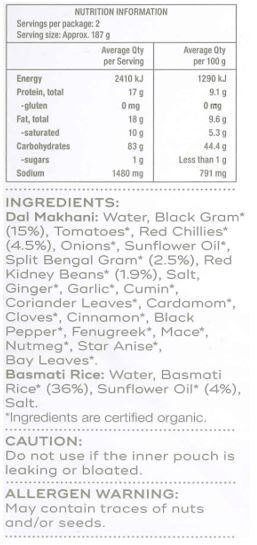 Basmati Rice: Water, Basmati Rice* (36%), Sunflower Oil* (4%), Salt

Dal Makhani: Water, Black Gram* (15%), Tomatoes*, Red Chillies* (4.5%), Onions*, Sunflower Oil*, Split Bengal Gram* (2.5%), Red Kidney Beans* (1.9%), Salt, Ginger*, Garlic*, Cumin*, Coriander Leaves*, Cardamom*,
Cloves*, Cinnamon*, Black Pepper*, Fenugreek*, Mace*, Nutmeg*, Star Anise*, Bay Leaves*
*Ingredients are certified organic.