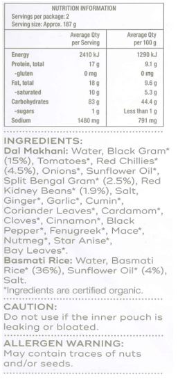 Basmati Rice: Water, Basmati Rice* (36%), Sunflower Oil* (4%), Salt
Dal Makhani: Water, Black Gram* (15%), Tomatoes*, Red Chillies* (4.5%), Onions*, Sunflower Oil*, Split Bengal Gram* (2.5%), Red Kidney Beans* (1.9%), Salt, Ginger*, Garlic*, Cumin*, Coriander Leaves*, Cardamom*,
Cloves*, Cinnamon*, Black Pepper*, Fenugreek*, Mace*, Nutmeg*, Star Anise*, Bay Leaves*
*Ingredients are certified organic.