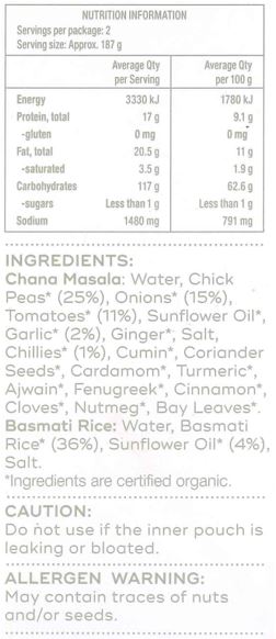 Basmati Rice: Water, Basmati Rice* (36%), Sunflower Oil* (4%), Salt

Chana Masala: Water, Chick Peas* (25%), Onions* (15%), Tomatoes* (11%), Sunflower Oil*, Garlic* (2%), Ginger*, Salt, Chillies* (1%), Cumin*, Coriander Seeds*, Cardamom*, Turmeric*, Ajwain*, Fenugreek*, Cinnamon*, Cloves*, Nutmeg*, Bay Leaves*  
*Ingredients are certified organic.
