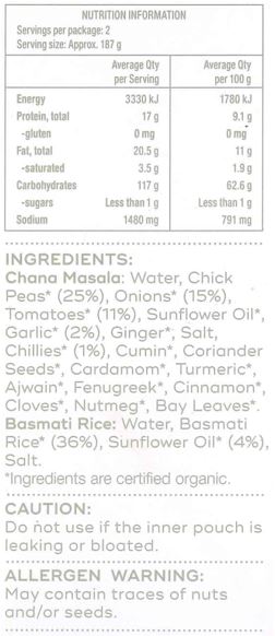 Basmati Rice: Water, Basmati Rice* (36%), Sunflower Oil* (4%), Salt
Chana Masala: Water, Chick Peas* (25%), Onions* (15%), Tomatoes* (11%), Sunflower Oil*, Garlic* (2%), Ginger*, Salt, Chillies* (1%), Cumin*, Coriander Seeds*, Cardamom*, Turmeric*, Ajwain*, Fenugreek*, Cinnamon*, Cloves*, Nutmeg*, Bay Leaves*
*Ingredients are certified organic.