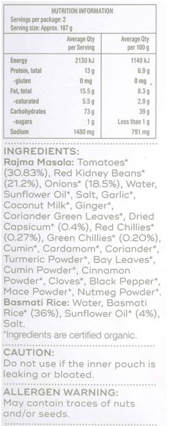 Basmati Rice: Water, Basmati Rice* (36%), Sunflower Oil* (4%), Salt

Rajma Masala: Tomatoes* (30.83%), Red Kidney Beans* (21.2%), Onions* (18.5%), Water, Sunflower Oil*, Salt, Garlic*, Coconut Milk*, Ginger*, Coriander Green Leaves*, Dried Capsicum* (0.4%), Red Chillies* (0.27%),
Green Chillies* (0.20%), Cumin*, Cardamom*, Coriander*, Turmeric Powder*, Bay Leaves*, Cumin Powder*, Cinnamon Powder*, Cloves*, Black Pepper*, Mace Powder*, Nutmeg Powder*
*Ingredients are certified organic