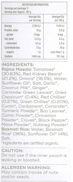 Basmati Rice: Water, Basmati Rice* (36%), Sunflower Oil* (4%), Salt
Rajma Masala: Tomatoes* (30.83%), Red Kidney Beans* (21.2%), Onions* (18.5%), Water, Sunflower Oil*, Salt, Garlic*, Coconut Milk*, Ginger*, Coriander Green Leaves*, Dried Capsicum* (0.4%), Red Chillies* (0.27%),
Green Chillies* (0.20%), Cumin*, Cardamom*, Coriander*, Turmeric Powder*, Bay Leaves*, Cumin Powder*, Cinnamon Powder*, Cloves*, Black Pepper*, Mace Powder*, Nutmeg Powder*
*Ingredients are certified organic