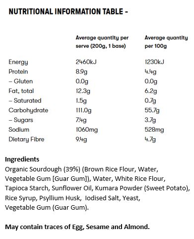 Organic Sourdough (39%) (Brown Rice Flour, Water, Vegetable Gum [Guar Gum]), Water, White Rice Flour, Tapioca Starch, Sunflower Oil, Kumara Powder (Sweet Potato), Rice Syrup, Psyllium Husk, Iodised Salt, Yeast, Vegetable Gum (Guar Gum).

May contain traces of Egg, Sesame and Almond.
