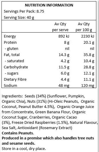 Hi-oleic Peanuts, Sunflower Seeds, Organic Coconut, Organic Orange Juice from Concentrate, Pumpkin Seeds, Peanut Butter (5%), Green Banana Flour, Organic Coconut Sugar, Freeze Dried Raspberries (4%), Dried Cranberries (Cranberries, Apple Juice, Sunflower Oil),
Organic Cacao (3%), Organic Chia Seeds, Natural Flavour, Marlborough Sea Salt.
Produced in premises which handle gluten, tree nuts and peanuts.