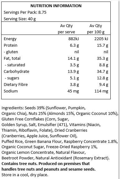 Almonds (31%), Seeds (Sunflower, Pumpkin, Organic Chia), Gluten Free Cornflakes (Corn, Sugar, Golden Syrup, Salt, Emulsifier (471), Vitamins (Niacin, Thiamin, Riboflavin, Folate), Mineral (Iron), Organic Coconut (10%), Cranberries
(Cranberries, Apple Juice, Sunflower Oil), Organic Buckwheat, Green Banana Flour, Organic Coconut Sugar, Freeze Dried Raspberry Pieces (1%), Organic Lemon Juice from Concentrate, Natural Flavour, Beetroot Concentrate. Produced in premises which handle gluten, tree nuts and peanuts.