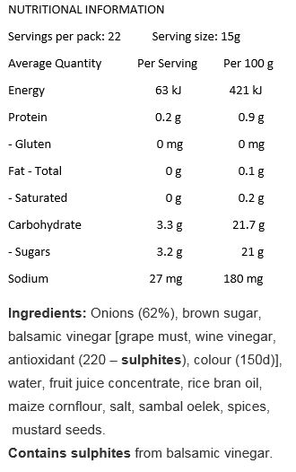 Onions (62%), Brown Sugar, Balsamic Vinegar (Grape Must, Wine Vinegar, Antioxidant (220), Colour (150D)), Water, Fruit Juice Concentrate, Rice Bran Oil, Maize Cornflour, Salt, Sambal Oelek, Spices, Mustard Seeds.