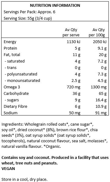 Rolled oats*(50%), evaporated cane juice*, soy oil*, dried coconut*(8%), brown rice flour*(4%), chia seeds*(3%), oat syrup solids*, Vitamin E, natural coconut flavour, sea salt, molasses*, natural vanilla flavour.
Contains soy and tree nuts (coconuts). Produced in a facility that uses wheat and peanuts.
*Organic
