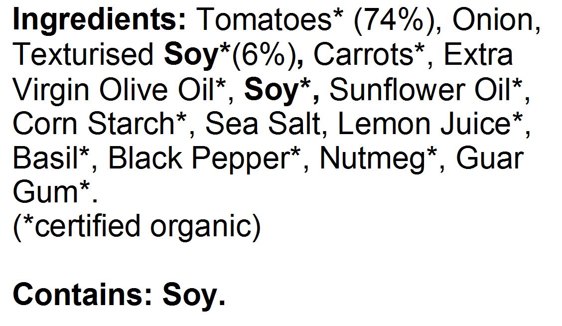 Tomatoes* (74%), Onion*, Texturised Soy* (6%), Carrots*, Extra Virgin Olive Oil*, Soy*, Sunflower Oil*, Corn Starch*, Sea Salt, Lemon Juice*, Basil*, Black Pepper*, Nutmeg*, Guar Gum*. (*certified organic)