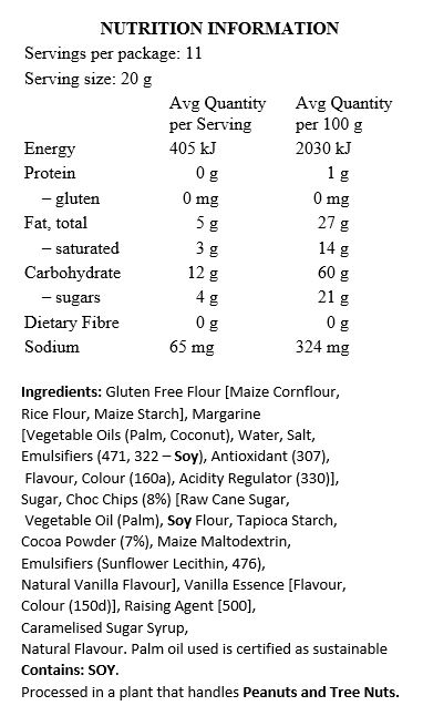 Gluten Free Flour [Maize Cornflour, Rice Flour, Maize Starch], Margarine [Palm Oil*, Coconut Oil, Water, Salt, Emulsifiers (471, Soy Lecithin), Antioxidant (307), Flavour, Colour (160a), Citric Acid], Sugar, Choc Chips (8%) [Raw Cane Sugar, Palm Oil*, Soy Flour, Cocoa Powder (8%), Emulsifiers (Sunflower Lecithin, 476), Natural Vanilla Flavour], Vanilla Essence, Baking Soda, Caramelised Sugar Syrup, Natural Flavour.

Contains Soy. Processed in a plant that handles Peanuts and Tree Nuts. *Palm oil used is certified as sustainable.