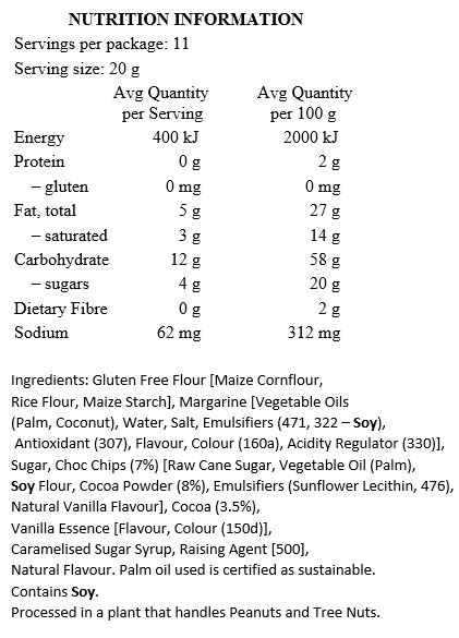 Gluten Free Flour [Maize Cornflour, Rice Flour, Maize Starch], Margarine [Palm Oil*, Coconut Oil, Water, Salt, Emulsifiers (471, Soy Lecithin), Antioxidant (307), Flavour, Colour (160a), Citric Acid], Sugar, Choc Chips (7%) [Raw Cane Sugar, Palm Oil*, Soy Flour, Cocoa Powder (8%), Emulsifiers (Sunflower Lecithin, 476), Natural Vanilla Flavour], Cocoa (3.5%), Vanilla Essence, Caramelised Sugar Syrup, Baking Soda, Natural Flavour.

Contains Soy. Processed in a plant that handles Peanuts and Tree Nuts. *Palm oil used is certified as sustainable.