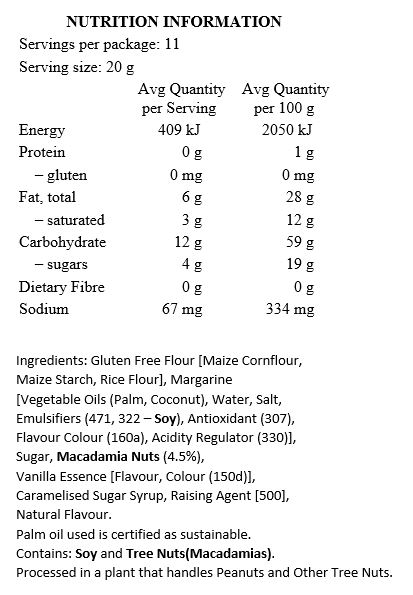 Gluten Free Flour [Maize Cornflour, Maize Starch, Rice Flour], Margarine [Palm Oil*, Coconut Oil, Water, Salt, Emulsifiers (471, Soy Lecithin), Antioxidant (307), Flavour, Colour (160a), Citric Acid], Sugar, Macadamia Nuts (4.5%), Vanilla Essence, Caramelised Sugar Syrup, Baking Soda, Natural Flavour.

Contains Soy. Processed in a plant that handles Peanuts and Tree Nuts. *Palm oil used is certified as sustainable.