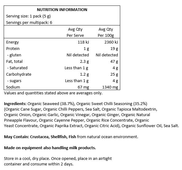 Organic Seaweed (38.7%), Organic Sweet 
Chilli Seasoning (35.2%) (Organic Cane Sugar, 
Organic Chilli Peppers, Sea Salt, Organic Tapioca 
Maltodextrin, Organic Onion, Organic Garlic, Organic Vinegar, Organic Ginger, Organic Natural Pineapple Flavour, Organic Cayenne Pepper, Organic Rice Concentrate, Organic Yeast Concentrate, Organic Paprika Extract, Organic Citric Acid), Organic Sunflower Oil, Sea Salt.