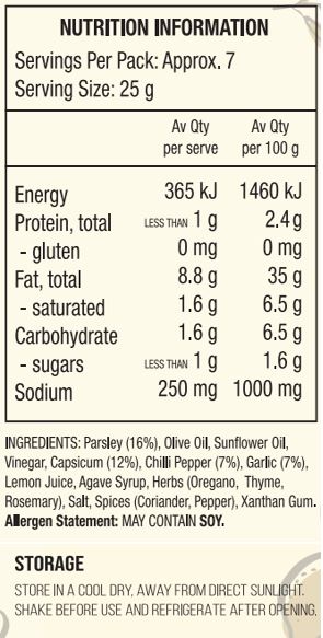 Parsley (16%), Olive Oil, Sunflower Oil, Vinegar, Capsicum (12%), Chilli Pepper (7%), Garlic (7%), Lemon Juice, Agave Syrup, Herbs (Oregano, Thyme, Rosemary), Salt, Spices (Coriander, Pepper), Xanthan Gum.
Allergen Statement: May Contain Soy.