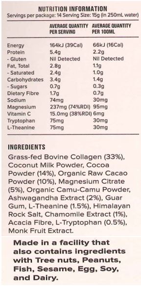 Grass-fed Bovine Collagen (33%), Coconut Milk Powder, Cocoa Powder (14%), Organic Raw Cacao Powder (10%), Magnesium Citrate (5%), Organic Camu-Camu Powder, Ashwagandha Extract (2%), Guar Gum, L-Theanine (1.5%), Himalayan Rock Salt, Chamomile Extract (1%), Acacia Fibre, L-Tryptophan (0.5%), Monk Fruit Extract.
