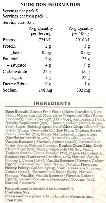 Base Biscuit: Gluten Free Flour [Maize Cornflour, Maize Starch, Rice Flour], Margarine [Palm Oil*, Coconut Oil, Water, Salt, Emulsifiers (471, Soy Lecithin), Antioxidant (307), Flavour, Colour (160a), Citric Acid], Sugar, Baking Soda. 
Choc Chip: Choc Chips (8%) [Raw Cane Sugar, Palm Oil*, Soy Flour, Cocoa Powder (8%), Emulsifiers (Sunflower Lecithin, 476), Natural Vanilla Flavour], Vanilla Essence, Caramelised Sugar Syrup, Natural Flavour.
Double Choc Chip: Choc Chips (7%) [Raw Cane Sugar, Palm Oil*, Soy Flour, Cocoa Powder (8%), Emulsifiers (Sunflower Lecithin, 476), Natural Vanilla Flavour], Cocoa (3.5%), Vanilla Essence, Caramelised Sugar Syrup, Natural Flavour.
Hokey Pokey: Golden Syrup, Vanilla Essence [Flavour, Colour (150d)], Caramelised Sugar Syrup, Natural Flavour.
Vanilla: Vanilla Essence [Flavour, Colour (150d)].
Lemon Coconut: Desiccated Coconut (9%), Natural Flavours. 

Contains Soy. Processed in a plant that handles Peanuts and Tree Nuts. *Palm oil used is certified as sustainable.