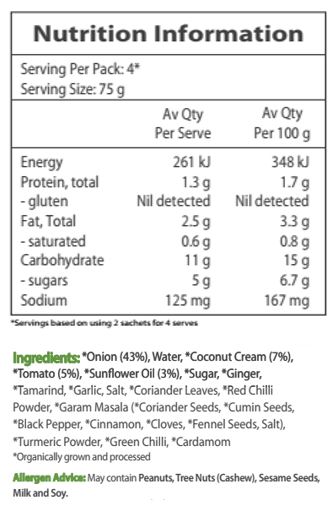 Onion* (43%), Water, Coconut Cream* (7%), Tomato* (5%), Sunflower Oil* (3%), Sugar*, Ginger*, Tamarind*, Garlic*, Salt, Coriander Leaves*, Red Chili Powder*, Garam Masala* (Coriander Seeds*, Cumin Seeds*, Black Pepper*, Cinnamon*, Cloves*, Fennel Seeds*, Salt), Turmeric Powder*, Green Chilli*, Cardamom*. *Organic