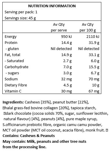 Cashews [35%], peanut butter [22%], halal grass-fed bovine collagen [20%], tapioca starch, dark chocolate (cocoa solids 70%, sugar, sunflower lecithin, natural flavour), peanuts [4%], pure maple syrup, S.officinarum prebiotic fibre, organic camu camu powder, MCT oil powder, monk fruit.