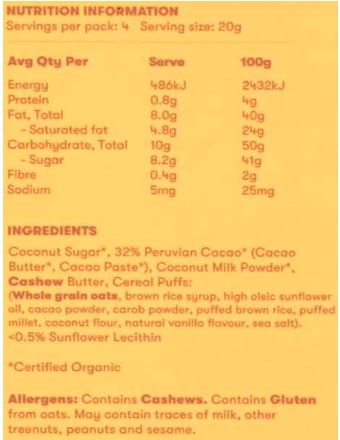 Coconut Sugar*, 32% Peruvian Cacao* (Cacao Butter*, Cacao Paste*), Coconut Milk
Powder*, Cashew Butter, Cereal Puffs: (Whole grain oats, brown rice syrup, high oleic sunflower oil,
cacao powder, carob powder, puffed brown rice, puffed millet, coconut flour, natural vanilla flavour, sea
salt), <0.5% Sunflower Lecithin. * Certified Organic