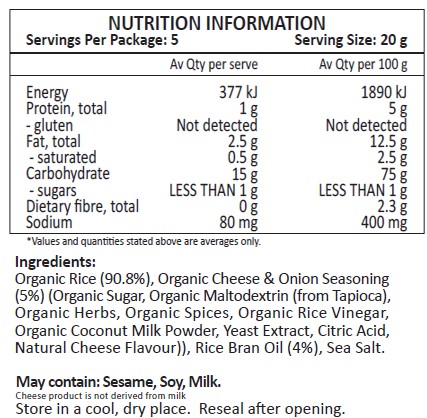 Organic Rice (90.8%), Organic Cheese & Onion Seasoning (5%) (Organic Sugar, Organic Maltodextrin (from Tapioca), Organic Herbs, Organic Spices, Organic Rice Vinegar, Organic Coconut Milk Powder, Yeast Extract, Citric Acid, Natural Cheese Flavour)), Rice Bran Oil (4%), Sea Salt.
May contain: Sesame, Soy, Milk.
Cheese product is not derived from milk.