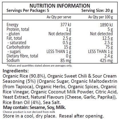 Organic Rice (90.8%), Organic Sweet Chili & Sour Cream Seasoning (5%)
(Organic Sugar, Organic Maltodextrin (from Tapioca), Organic Herbs, Organic Spices,
Organic Rice Vinegar, Organic Coconut Milk Powder, Citric Acid, Yeast Extract, Natural
Flavours (Cheese, Garlic, Paprika)), Rice Bran Oil (4%), Sea Salt.
May contain Sesame, Soy, Milk.