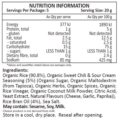 Organic Rice (90.8%), Organic Sweet Chili & Sour Cream Seasoning (5%) (Organic Sugar, Organic Maltodextrin
(from Tapioca), Organic Herbs, Organic Spices, Organic Rice Vinegar, Organic Coconut Milk Powder, Citric Acid, Yeast Extract, Natural Flavours (Cheese, Garlic, Paprika)), Rice Bran Oil (4%), Sea Salt.
May contain: Sesame, Soy, Milk.
Cheese product is not derived from milk.