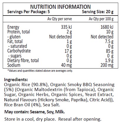 Organic Rice (90.8%), Organic Smoky BBQ SeasoninG (5%) (Organic Maltodextrin (from Tapioca), Organic Sugar, Organic Herbs, Organic Spices, Yeast Extract, Natural Flavours (Hickory Smoke, Paprika), Citric Acid)), Rice Bran Oil (4%), Sea Salt.
May contain: Sesame, Soy, Milk.