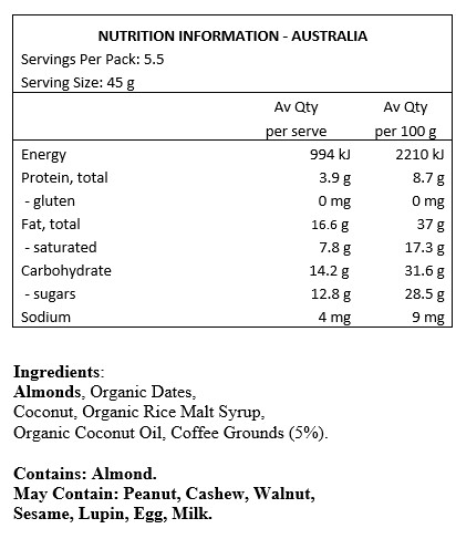 Almonds, Organic Dates, Coconut, Organic Rice Malt Syrup, Organic Coconut Oil, Coffee Grounds 5%.
Contains: Almonds
May Contain: Peanuts, cashews, walnuts, sesame, lupin, egg & milk