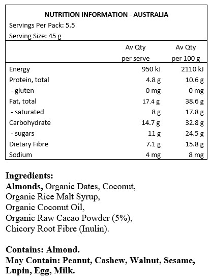 Almonds, Organic Dates, Coconut, Organic Rice Malt Syrup, Organic Coconut Oil, Organic Raw Cacao Powder 5%, Chicory Root Fibre (Inulin).
Contains: Almonds
May Contain: Peanuts, cashews, walnuts, sesame, lupin, egg & milk