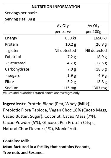 Protein Blend 28% (Soy Protein Crisps [Isolated Soy Protein, Tapioca Starch, Salt], Whey Protein Isolate [Milk], Soy Protein Isolate, Pumpkin Protein Isolate), No Added Sugar Chocolate 17% ((Vegetable Fat, Sweetener (968), Polydextrose, Cocoa Powder, Inulin, Emulsifier (322-Soy), Natural Flavours, Sweetener (960), Salt)), Polydextrose, Soluble Corn Fibre, Sunflower Oil, Glucose Syrup (Maize), Humectant (422), Coconut Butter 4%, Coconut 3%, Cocoa Powder 3%, Emulsifier (322-Soy), Natural Flavours.

CONTAINS: Soy, Milk.
MAY CONTAIN: Peanuts, Tree Nuts (pistachio, cashews, walnuts, pecans, almonds, Brazil nuts, macadamia), Sesame Seeds, Egg, Sulphites.
