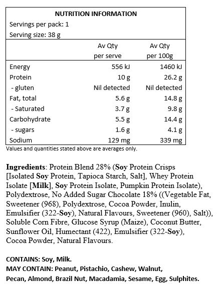 Protein Blend 28%  (Soy Protein Crisps [Isolated Soy Protein, Tapioca Starch, Salt], Whey Protein Isolate [Milk], Soy Protein Isolate, Pumpkin Protein Isolate), Polydextrose, No Added Sugar Chocolate ((Vegetable Fat, Sweetener (968), Polydextrose, Cocoa Powder, Inulin, Emulsifier (322-Soy), Natural Flavours, Sweetener (960), Salt)), Soluble Corn Fibre, Glucose Syrup (Maize), Coconut Butter, Sunflower Oil, Humectant (422), Emulsifier (322-Soy), Cocoa Powder, Natural Flavours.

CONTAINS: Soy, Milk.
MAY CONTAIN: Peanuts, Tree Nuts (pistachio, cashews, walnuts, pecans, almonds, Brazil nuts, macadamia), Sesame Seeds, Egg, Sulphites.
