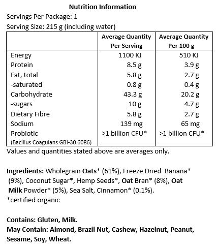 Oats* (61%), Freeze Dried Banana* (9%), Coconut Sugar*, Hemp Seeds*, Oat Bran* (8%), Oat Milk Powder* (5%), Sea Salt, Cinnamon* (0.1%), Probiotic (Bacillus coagulans GBI-30 6086). *Certified Organic.