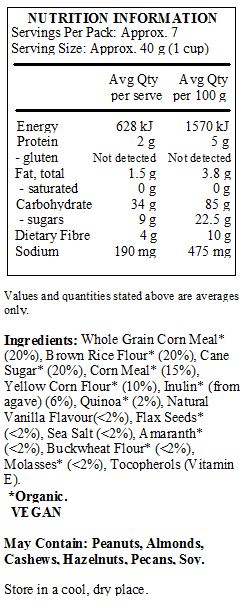 Whole Grain Corn Meal* (20%), Brown Rice Flour* (20%), Cane Sugar* (20%), Corn Meal* (15%),
Yellow Corn Flour* (10%), Inulin* (from agave) (6%), Quinoa* (2%), Natural Vanilla Flavour(<2%), Flax Seeds* (<2%), Sea Salt (<2%), Amaranth* (<2%), Buckwheat Flour* (<2%), Molasses* (<2%), Tocopherols (Vitamin E).
*Organic.
<br>
May Contain: Peanuts, Almonds, Cashews, Hazelnuts, Pecans, Soy.
