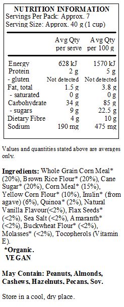 Whole Grain Corn Meal*    (20%), Brown Rice Flour* (20%), Cane Sugar* (20%), Corn Meal* (15%), 
Yellow Corn Flour* (10%), Inulin* (from agave) (6%), Quinoa* (2%), Natural Vanilla Flavour(<2%), Flax Seeds* (<2%), Sea Salt (<2%), Amaranth* (<2%), Buckwheat Flour* (<2%), Molasses* (<2%), Tocopherols (Vitamin E). 
 *Organic.
<br>	
May Contain: Peanuts, Almonds, Cashews, Hazelnuts, Pecans, Soy.