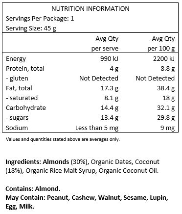 Almonds (30%), Organic Dates, Coconut (18%), Organic Rice Malt Syrup, Organic Coconut Oil.
Contains: Almonds
May Contain: Peanut, cashews, walnuts, sesame, lupin, egg & milk